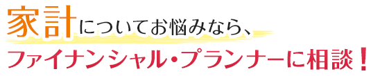 家計診断でお悩みなら、ファイナンシャル・プランナーに相談！